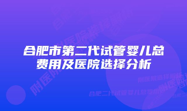 合肥市第二代试管婴儿总费用及医院选择分析