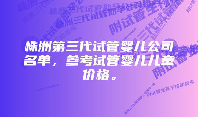 株洲第三代试管婴儿公司名单，参考试管婴儿儿童价格。