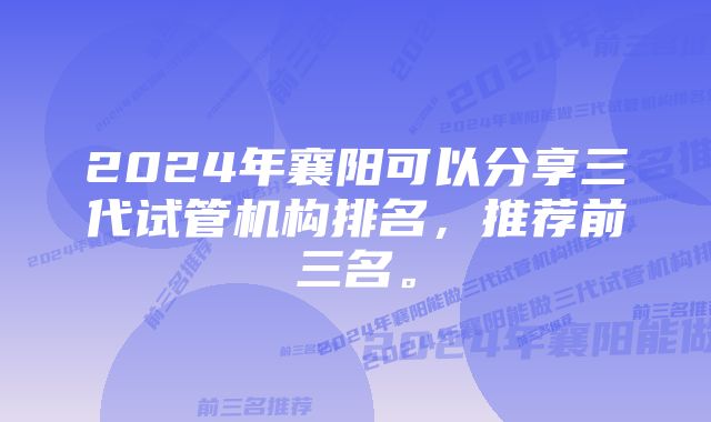 2024年襄阳可以分享三代试管机构排名，推荐前三名。