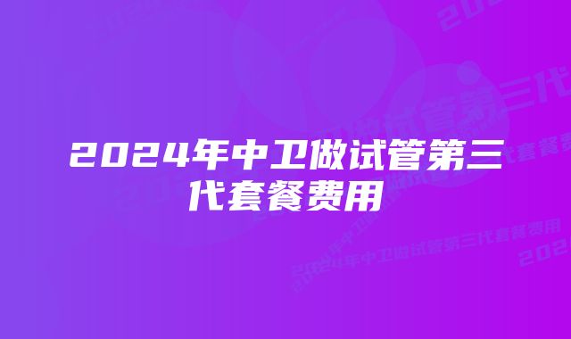 2024年中卫做试管第三代套餐费用