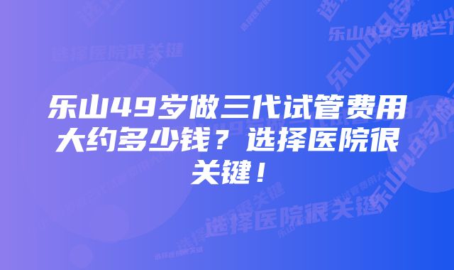 乐山49岁做三代试管费用大约多少钱？选择医院很关键！