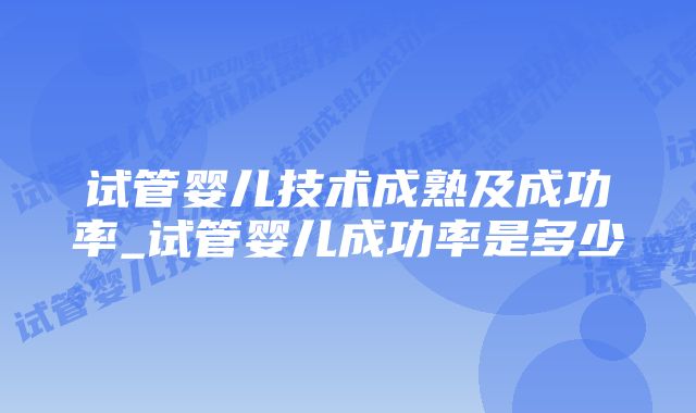 试管婴儿技术成熟及成功率_试管婴儿成功率是多少