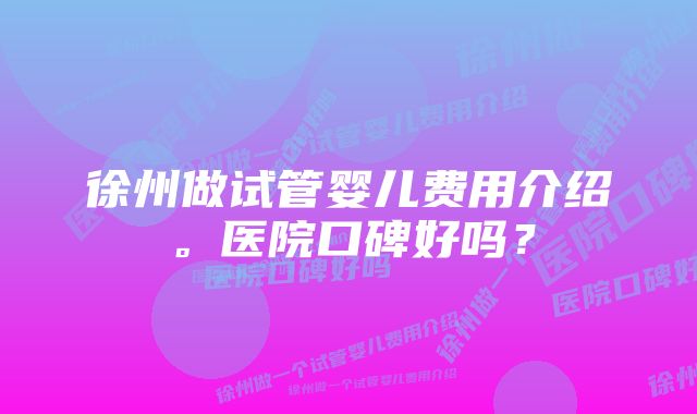 徐州做试管婴儿费用介绍。医院口碑好吗？