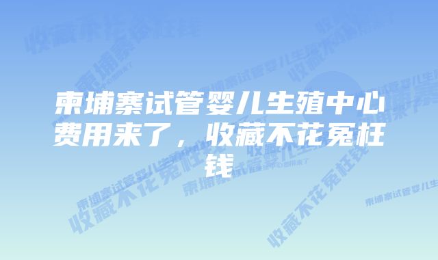 柬埔寨试管婴儿生殖中心费用来了，收藏不花冤枉钱