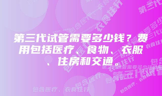 第三代试管需要多少钱？费用包括医疗、食物、衣服、住房和交通。