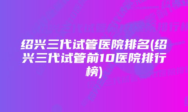 绍兴三代试管医院排名(绍兴三代试管前10医院排行榜)