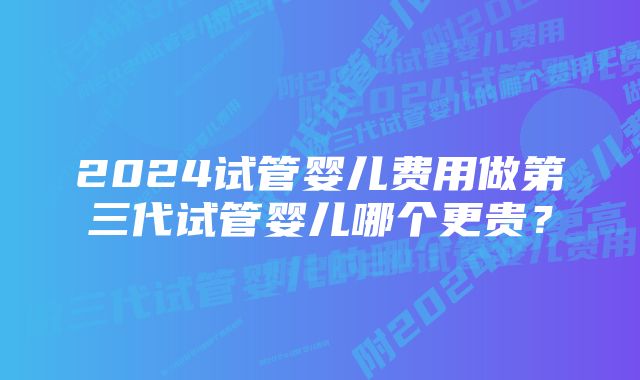 2024试管婴儿费用做第三代试管婴儿哪个更贵？