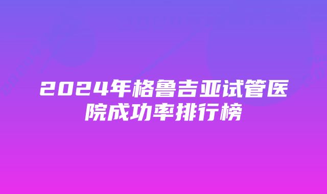 2024年格鲁吉亚试管医院成功率排行榜