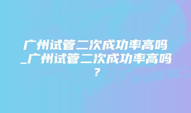 广州试管二次成功率高吗_广州试管二次成功率高吗？