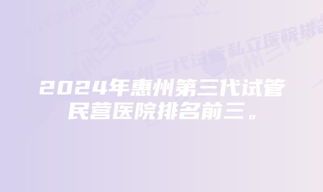 2024年惠州第三代试管民营医院排名前三。