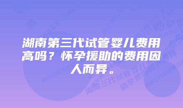 湖南第三代试管婴儿费用高吗？怀孕援助的费用因人而异。