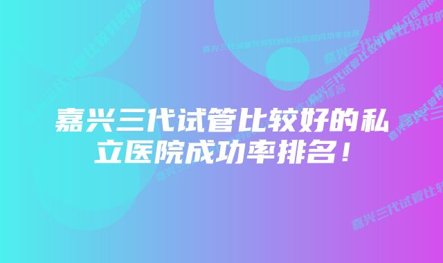 嘉兴三代试管比较好的私立医院成功率排名！