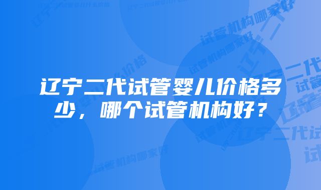 辽宁二代试管婴儿价格多少，哪个试管机构好？