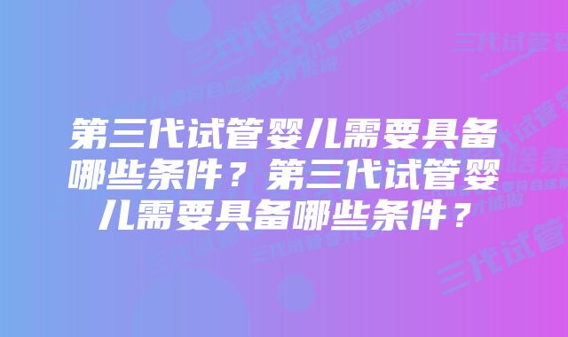 第三代试管婴儿需要具备哪些条件？第三代试管婴儿需要具备哪些条件？