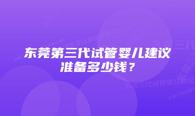 东莞第三代试管婴儿建议准备多少钱？