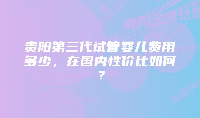 贵阳第三代试管婴儿费用多少，在国内性价比如何？