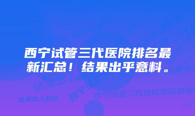 西宁试管三代医院排名最新汇总！结果出乎意料。