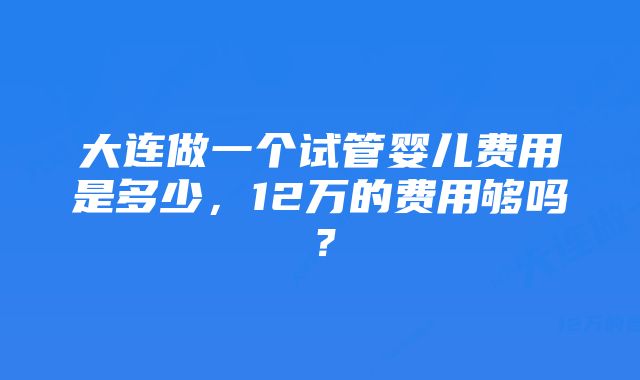 大连做一个试管婴儿费用是多少，12万的费用够吗？