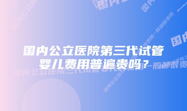 国内公立医院第三代试管婴儿费用普遍贵吗？