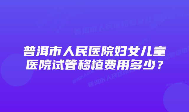 普洱市人民医院妇女儿童医院试管移植费用多少？