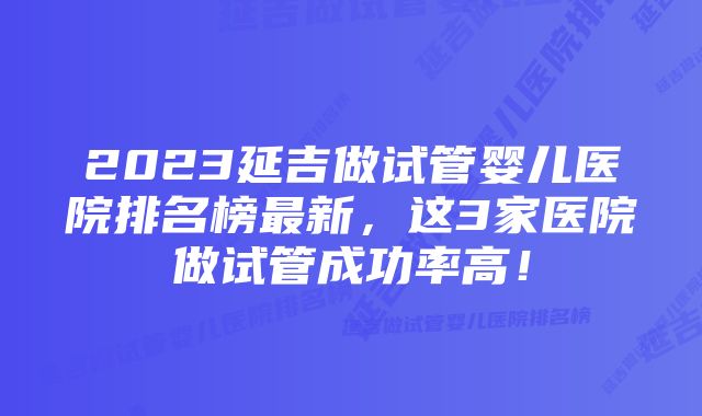 2023延吉做试管婴儿医院排名榜最新，这3家医院做试管成功率高！