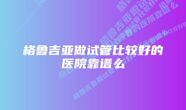 格鲁吉亚做试管比较好的医院靠谱么