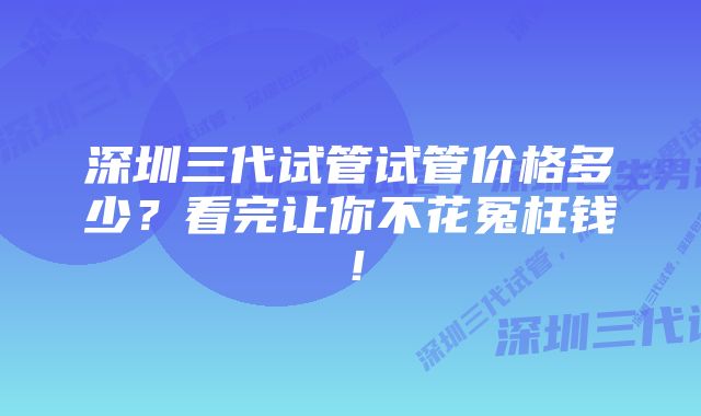 深圳三代试管试管价格多少？看完让你不花冤枉钱！