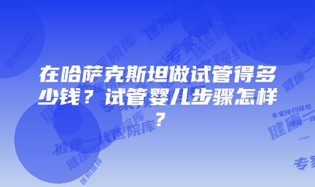 在哈萨克斯坦做试管得多少钱？试管婴儿步骤怎样？