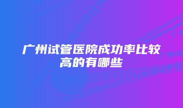 广州试管医院成功率比较高的有哪些