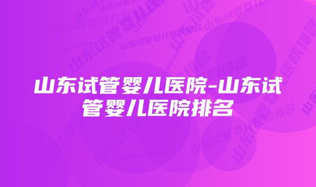 山东试管婴儿医院-山东试管婴儿医院排名