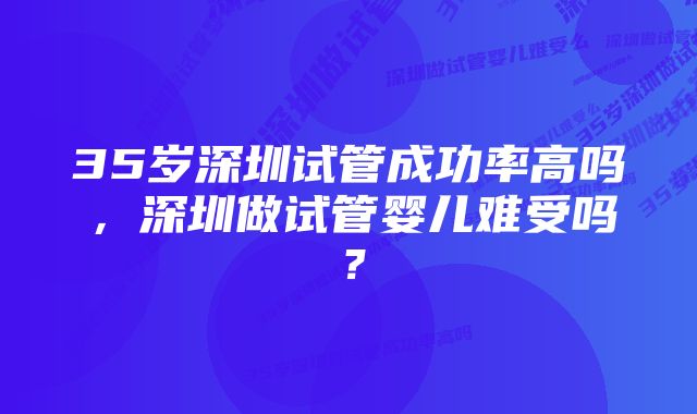 35岁深圳试管成功率高吗，深圳做试管婴儿难受吗？