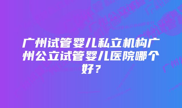 广州试管婴儿私立机构广州公立试管婴儿医院哪个好？