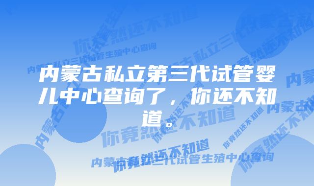 内蒙古私立第三代试管婴儿中心查询了，你还不知道。