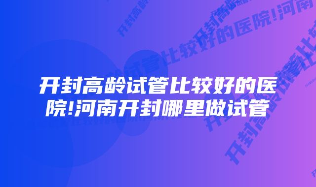 开封高龄试管比较好的医院!河南开封哪里做试管