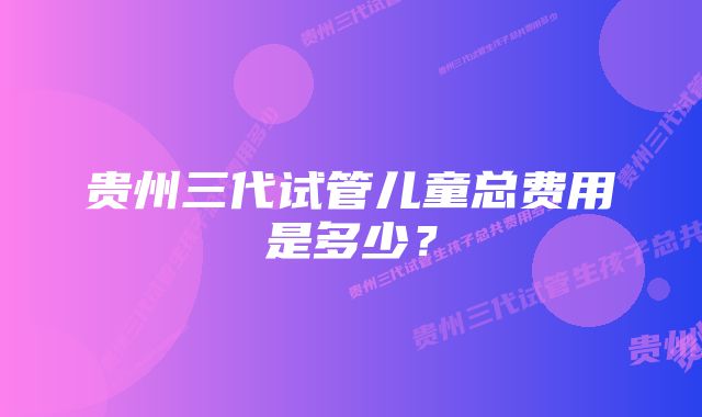 贵州三代试管儿童总费用是多少？