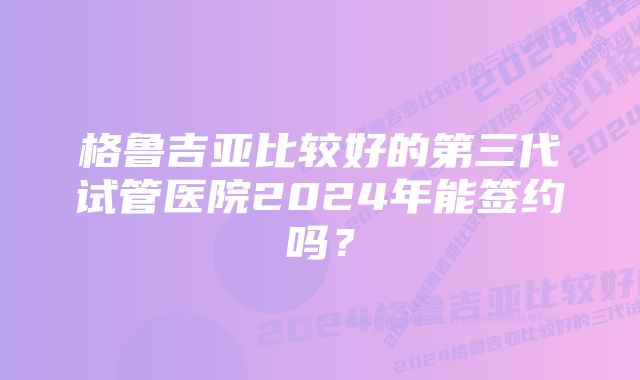 格鲁吉亚比较好的第三代试管医院2024年能签约吗？