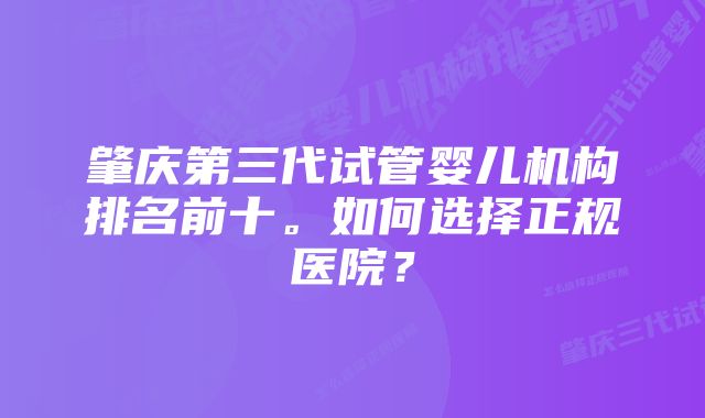 肇庆第三代试管婴儿机构排名前十。如何选择正规医院？