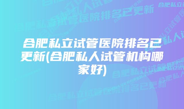 合肥私立试管医院排名已更新(合肥私人试管机构哪家好)