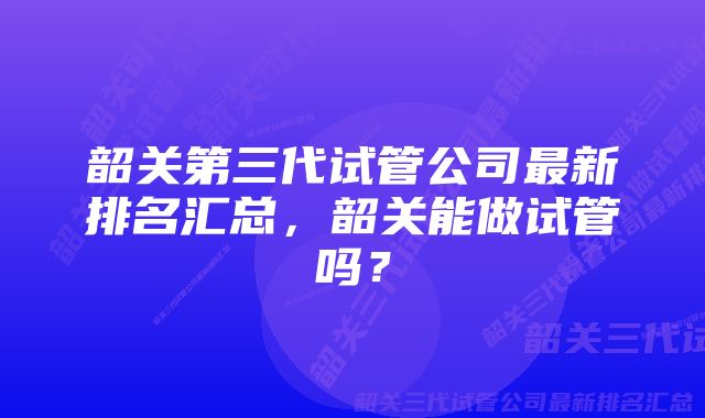 韶关第三代试管公司最新排名汇总，韶关能做试管吗？