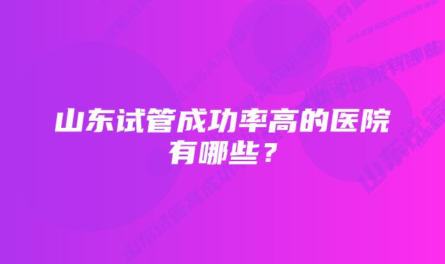 山东试管成功率高的医院有哪些？