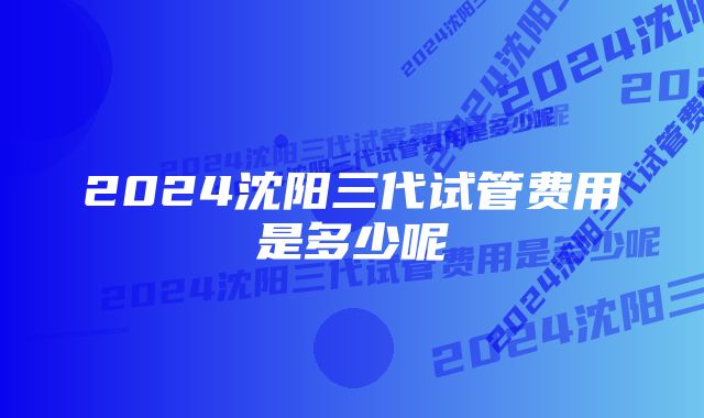 2024沈阳三代试管费用是多少呢