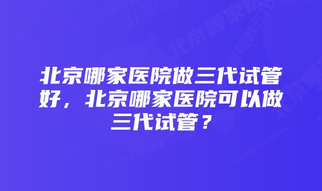 北京哪家医院做三代试管好，北京哪家医院可以做三代试管？