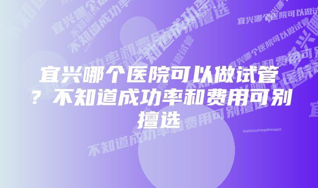 宜兴哪个医院可以做试管？不知道成功率和费用可别擅选