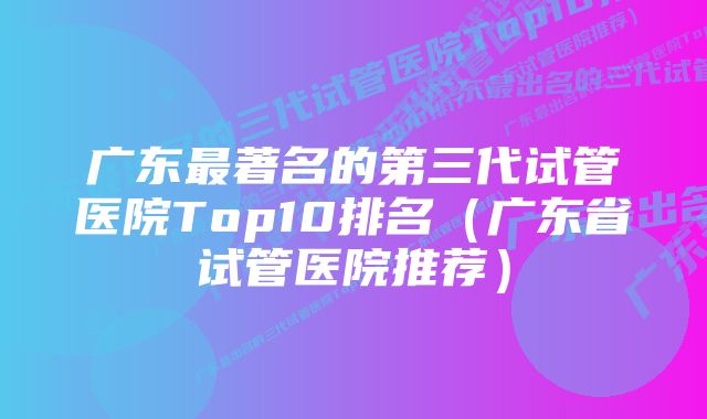 广东最著名的第三代试管医院Top10排名（广东省试管医院推荐）