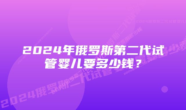 2024年俄罗斯第二代试管婴儿要多少钱？