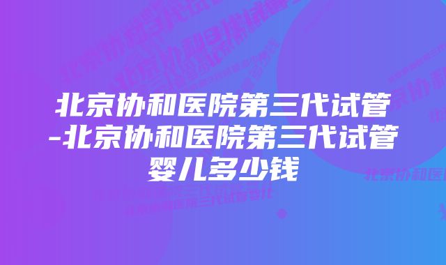 北京协和医院第三代试管-北京协和医院第三代试管婴儿多少钱