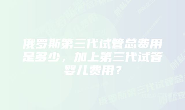 俄罗斯第三代试管总费用是多少，加上第三代试管婴儿费用？