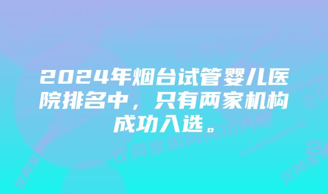 2024年烟台试管婴儿医院排名中，只有两家机构成功入选。