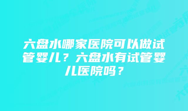 六盘水哪家医院可以做试管婴儿？六盘水有试管婴儿医院吗？