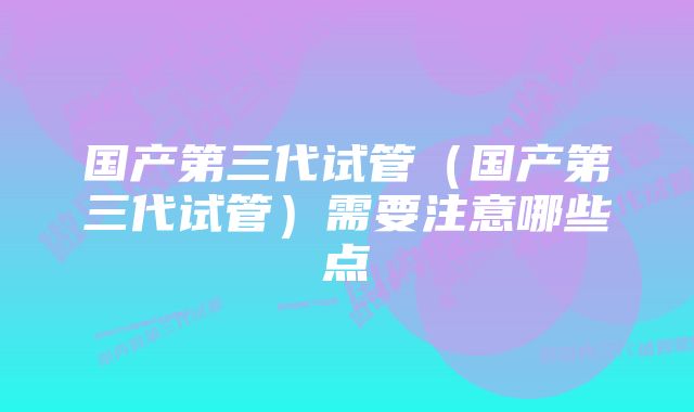 国产第三代试管（国产第三代试管）需要注意哪些点